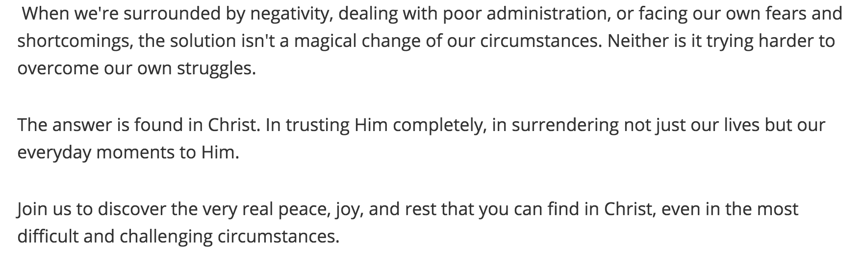 When we're surrounded by negativity, dealing - poor administration, or facing our own fears and shortcomings, the solution isn't a magical change of our circumstances. Neither is it trying harder to overcome our own struggles. The answer is found in Christ. In trusting Him completely, in surrendering not just our lives but our everyday moments to Him. Join us to discover the very real peace, joy, and rest that you can find in Christ, even in the most difficult and challenging circumstances.